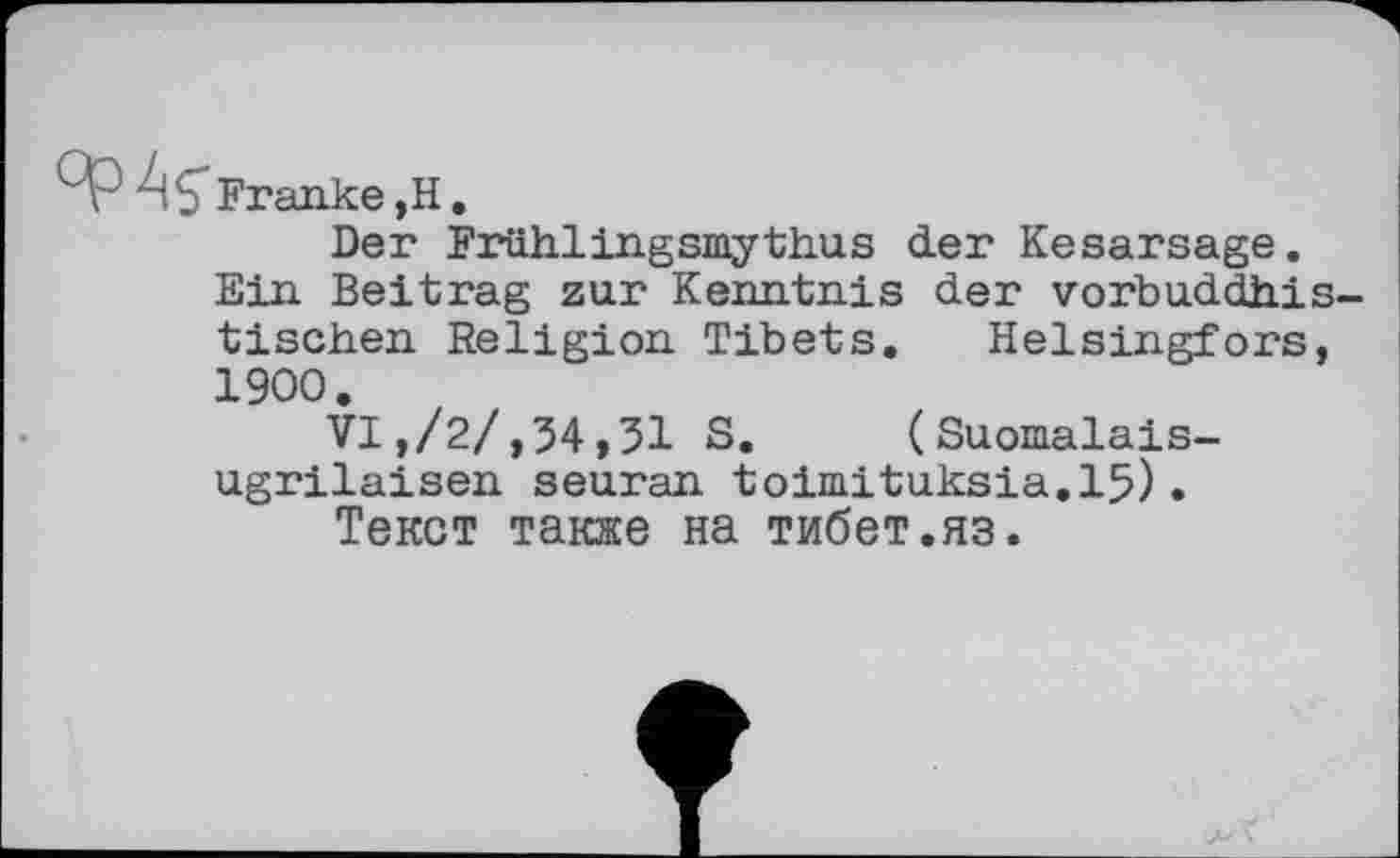 ﻿Franke,H.
Der Frühlingsmythus der Kesarsage. Ein Beitrag zur Kenntnis der vorbuddhis tischen Religion Tibets. Helsingfors, 1900.
VI,/2/,54,31 S. (Suomalais-ugrilaisen seuran toimituksia.15).
Текст также на тибет.яз.